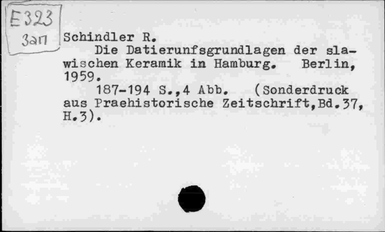 ﻿ЕШІ
Schindler R.
I_____' Die Datierunfsgrundlagen der sla-
wischen Keramik in Hamburg. Berlin, 1959. 187-194 S.,4 Abb. (Sonderdruck aus Praehistorische Zeitschrift,Bd,57, H.3).